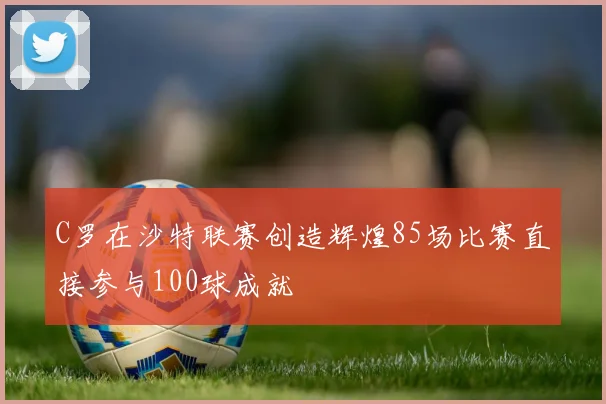 C罗在沙特联赛创造辉煌85场比赛直接参与100球成就