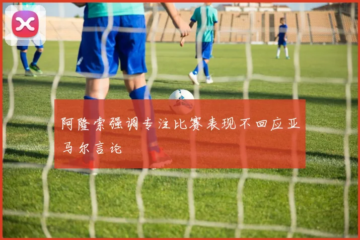 阿隆索强调专注比赛表现不回应亚马尔言论