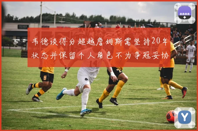 韦德谈得分超越詹姆斯需坚持20年状态并保留个人角色不为争冠妥协