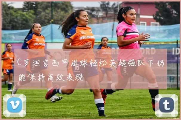 C罗坦言西甲进球轻松英超强队下仍能保持高效表现