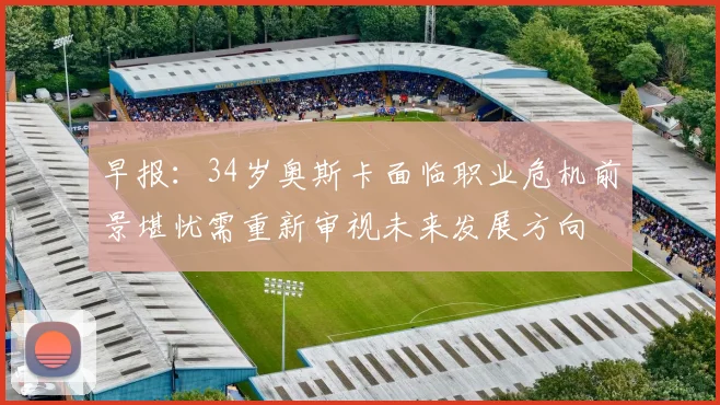 早报：34岁奥斯卡面临职业危机前景堪忧需重新审视未来发展方向