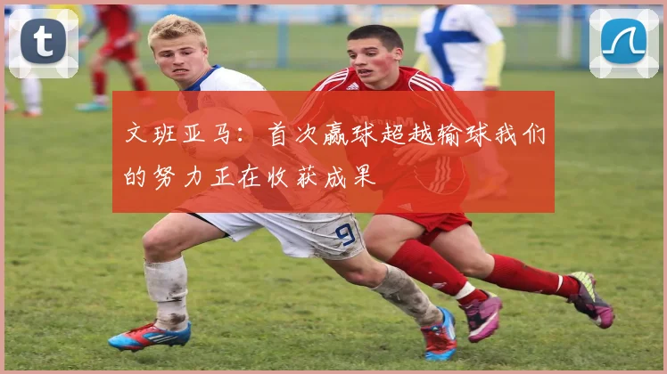文班亚马：首次赢球超越输球我们的努力正在收获成果