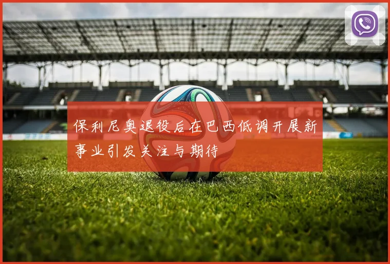 保利尼奥退役后在巴西低调开展新事业引发关注与期待