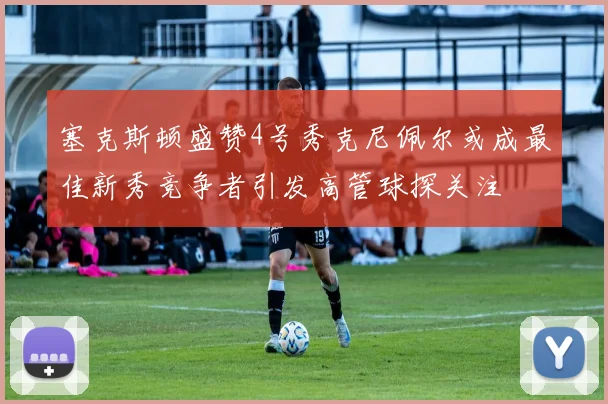 塞克斯顿盛赞4号秀克尼佩尔或成最佳新秀竞争者引发高管球探关注