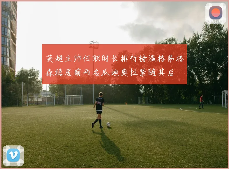 英超主帅任职时长排行榜温格弗格森稳居前两名瓜迪奥拉紧随其后