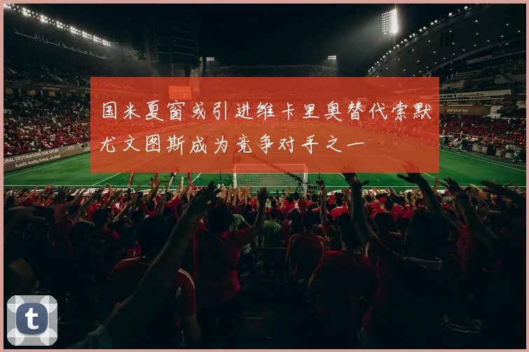 国米夏窗或引进维卡里奥替代索默尤文图斯成为竞争对手之一