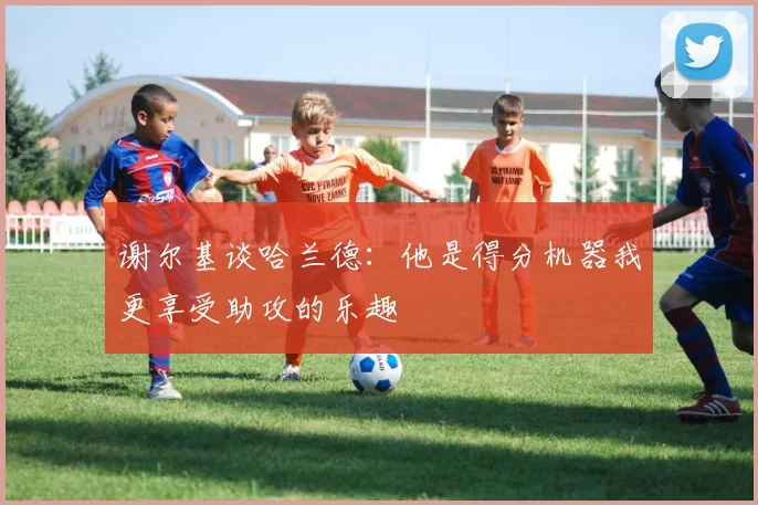 谢尔基谈哈兰德：他是得分机器我更享受助攻的乐趣