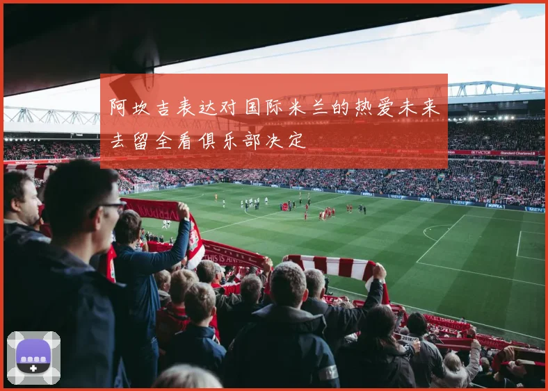 阿坎吉表达对国际米兰的热爱未来去留全看俱乐部决定