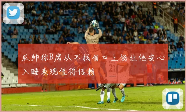 瓜帅称B席从不找借口上场让他安心入睡表现值得信赖