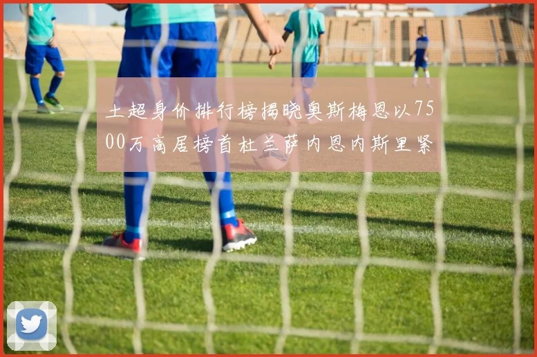 土超身价排行榜揭晓奥斯梅恩以7500万高居榜首杜兰萨内恩内斯里紧随其后