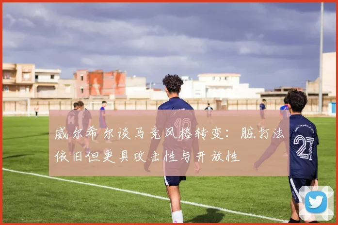 威尔希尔谈马竞风格转变：脏打法依旧但更具攻击性与开放性