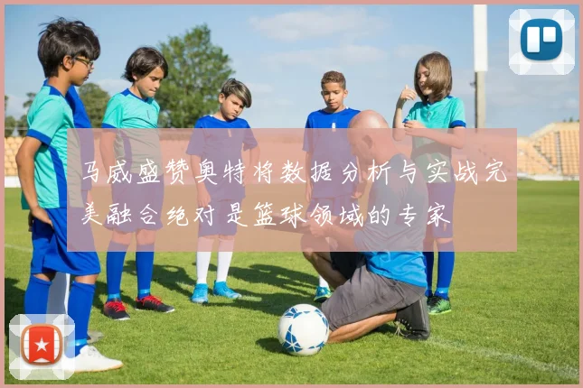 马威盛赞奥特将数据分析与实战完美融合绝对是篮球领域的专家
