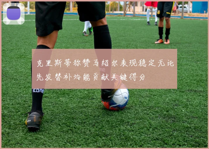 克里斯蒂称赞马绍尔表现稳定无论先发替补均能贡献关键得分