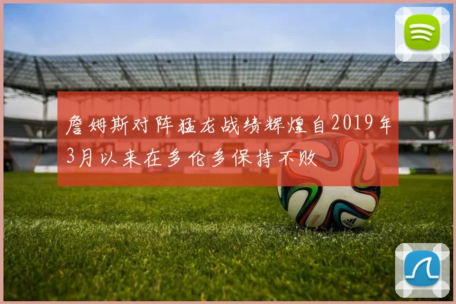 詹姆斯对阵猛龙战绩辉煌自2019年3月以来在多伦多保持不败