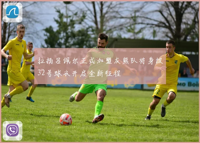 拉扬吕佩尔正式加盟灰熊队将身披32号球衣开启全新征程