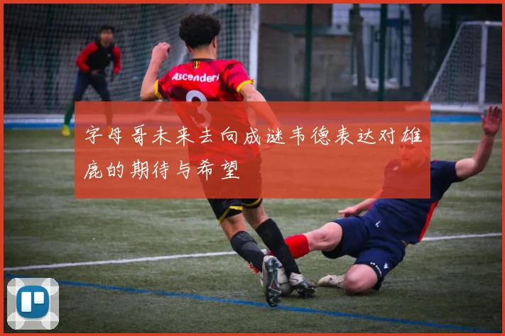 字母哥未来去向成谜韦德表达对雄鹿的期待与希望