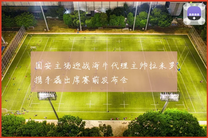 国安主场迎战海牛代理主帅拉米罗携李磊出席赛前发布会