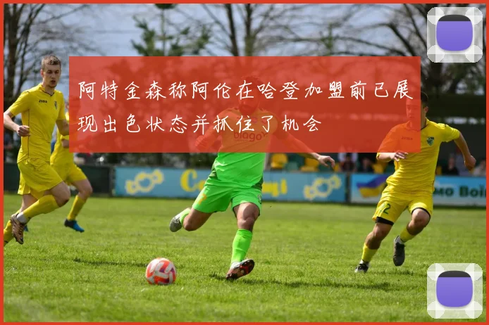 阿特金森称阿伦在哈登加盟前已展现出色状态并抓住了机会