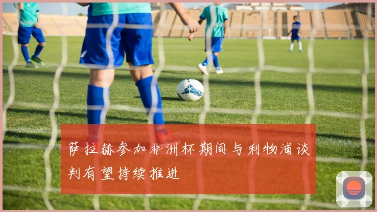 萨拉赫参加非洲杯期间与利物浦谈判有望持续推进