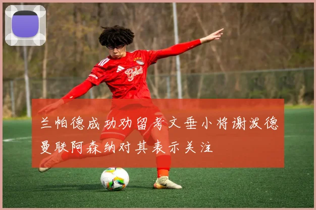 兰帕德成功劝留考文垂小将谢泼德曼联阿森纳对其表示关注