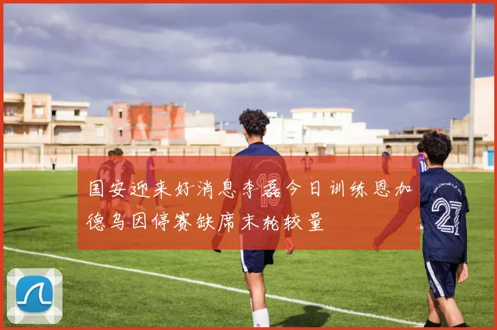 国安迎来好消息李磊今日训练恩加德乌因停赛缺席末轮较量