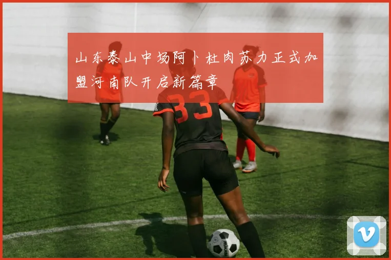 山东泰山中场阿卜杜肉苏力正式加盟河南队开启新篇章